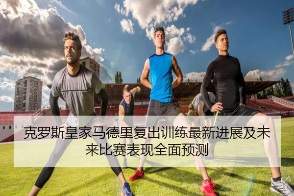 克罗斯皇家马德里复出训练最新进展及未来比赛表现全面预测 | HTH SPORTS